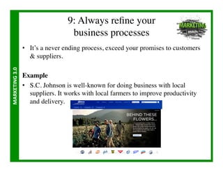9: Always reﬁne your 
                                        business processes	

                       •  It’s a never ending process, exceed your promises to customers
                           suppliers.	

MARKETING	
  3.0	
  




                       Example	

                       •  S.C. Johnson is well-known for doing business with local
                          suppliers. It works with local farmers to improve productivity
                          and delivery.	

 