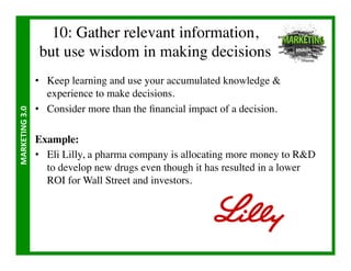 10: Gather relevant information,
                        but use wisdom in making decisions	

                       •  Keep learning and use your accumulated knowledge 
                          experience to make decisions.	

                       •  Consider more than the ﬁnancial impact of a decision.	

MARKETING	
  3.0	
  




                       Example:	

                       •  Eli Lilly, a pharma company is allocating more money to RD
                          to develop new drugs even though it has resulted in a lower
                          ROI for Wall Street and investors.	

 