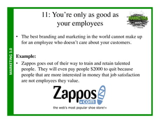 11: You’re only as good as 
                                         your employees	

                       •  The best branding and marketing in the world cannot make up
                          for an employee who doesn’t care about your customers.	

MARKETING	
  3.0	
  




                       Example:	

                       •  Zappos goes out of their way to train and retain talented
                          people. They will even pay people $2000 to quit because
                          people that are more interested in money that job satisfaction
                          are not employees they value.	

 