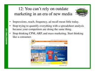12: You can’t rely on outdate 
                           marketing in an era of new media	

                       •  Impressions, reach, frequency, ad recall mean little today.	

                       •  Stop trying to quantify everything with a spreadsheet analysis
                          because your competitors are doing the same thing.	

MARKETING	
  3.0	
  




                       •  Stop thinking CPM, ARP, and mass marketing. Start thinking
                          like a consumer.	

 
