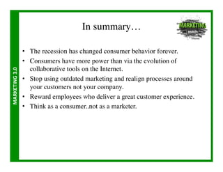 In summary…	


                       •  The recession has changed consumer behavior forever.	

                       •  Consumers have more power than via the evolution of
                          collaborative tools on the Internet.	

MARKETING	
  3.0	
  




                       •  Stop using outdated marketing and realign processes around
                          your customers not your company.	

                       •  Reward employees who deliver a great customer experience.	

                       •  Think as a consumer..not as a marketer.	

 