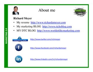 About me	

                       Richard Meyer	

                       •  My resume http://www.richardameyer.com	

                       •  My marketing BLOG http://www.richsblog.com	

MARKETING	
  3.0	
  




                       •  MY DTC BLOG http://www.worldofdtcmarketing.com	



                                    h/p://www.twi/er.com/richmeyer	
  



                                    h/p://www.facebook.com/richardameyer	
  




                                    h/p://www.linkedin.com/in/richardameyer	
  
 