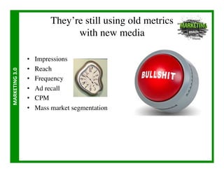 They’re still using old metrics
                                       with new media	


                       •    Impressions	

                       •    Reach	

MARKETING	
  3.0	
  




                       •    Frequency	

                       •    Ad recall	

                       •    CPM	

                       •    Mass market segmentation	

 