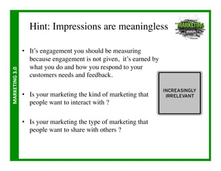 Hint: Impressions are meaningless	


                       •  It’s engagement you should be measuring
                          because engagement is not given, it’s earned by
                          what you do and how you respond to your
MARKETING	
  3.0	
  




                          customers needs and feedback.	


                       •  Is your marketing the kind of marketing that
                          people want to interact with ? 	


                       •  Is your marketing the type of marketing that
                          people want to share with others ?	

 
