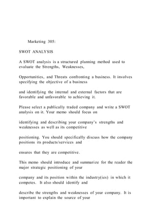 Marketing 305:
SWOT ANALYSIS
A SWOT analysis is a structured planning method used to
evaluate the Strengths, Weaknesses,
Opportunities, and Threats confronting a business. It involves
specifying the objective of a business
and identifying the internal and external factors that are
favorable and unfavorable to achieving it.
Please select a publically traded company and write a SWOT
analysis on it. Your memo should focus on
identifying and describing your company’s strengths and
weaknesses as well as its competitive
positioning. You should specifically discuss how the company
positions its products/services and
ensures that they are competitive.
This memo should introduce and summarize for the reader the
major strategic positioning of your
company and its position within the industry(ies) in which it
competes. It also should identify and
describe the strengths and weaknesses of your company. It is
important to explain the source of your
 