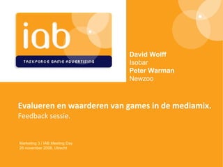 Evalueren en waarderen van games in de mediamix. Feedback sessie . Marketing 3 / IAB Meeting Day 26 november 2008, Utrecht David Wolff Isobar Peter Warman Newzoo 