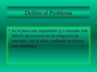 Definir el Problema
• Es el paso mas importante (y a menudo más
difícil) del proceso de investigación de
mercado, (no se debe confundir problema
con síntomas).
 