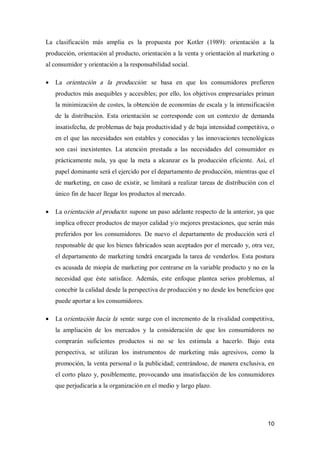 10 
La  clasificación  más  amplia  es  la  propuesta  por  Kotler  (1989):  orientación  a  la 
producción, orientación al producto, orientación a la venta y orientación al marketing o 
al consumidor y orientación a la responsabilidad social.
·  La  orientación  a  la  producción:  se  basa  en  que  los  consumidores  prefieren 
productos más asequibles y accesibles; por ello, los objetivos empresariales priman 
la minimización de costes, la obtención de economías de escala y la intensificación 
de  la  distribución.  Esta  orientación  se  corresponde  con  un  contexto  de  demanda 
insatisfecha, de problemas de baja productividad y de baja intensidad competitiva, o 
en el que las necesidades son estables y conocidas y las innovaciones tecnológicas 
son  casi  inexistentes.  La  atención  prestada  a  las  necesidades  del  consumidor  es 
prácticamente  nula,  ya  que  la  meta  a  alcanzar  es  la  producción  eficiente.  Así,  el 
papel dominante será el ejercido por el departamento de producción, mientras que el 
de marketing, en caso de existir, se limitará a realizar tareas de distribución con el 
único fin de hacer llegar los productos al mercado.
·  La orientación al producto: supone un paso adelante respecto de la anterior, ya que 
implica ofrecer productos de mayor calidad y/o mejores prestaciones, que serán más 
preferidos por los consumidores. De nuevo el departamento de producción será el 
responsable de que los bienes fabricados sean aceptados por el mercado y, otra vez, 
el departamento de marketing tendrá encargada la tarea de venderlos. Esta postura 
es acusada de miopía de marketing por centrarse en la variable producto y no en la 
necesidad  que  éste  satisface.  Además,  este  enfoque  plantea  serios  problemas,  al 
concebir la calidad desde la perspectiva de producción y no desde los beneficios que 
puede aportar a los consumidores.
·  La orientación hacia la venta: surge con el incremento de la rivalidad competitiva, 
la  ampliación  de  los  mercados  y  la  consideración  de  que  los  consumidores  no 
comprarán  suficientes  productos  si  no  se  les  estimula  a  hacerlo.  Bajo  esta 
perspectiva,  se  utilizan  los  instrumentos  de  marketing  más  agresivos,  como  la 
promoción, la venta personal o la publicidad; centrándose, de manera exclusiva, en 
el corto plazo y, posiblemente, provocando una insatisfacción de los consumidores 
que perjudicaría a la organización en el medio y largo plazo.
 
