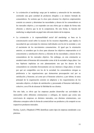 11
·  La orientación al marketing:  surge por la  madurez  y saturación de  los  mercados, 
existiendo  una  gran  cantidad  de  productos  dirigidos  a  un  número  limitado  de 
consumidores.  Se  sostiene  que  la  clave  para  alcanzar  los  objetivos  empresariales 
consiste en conocer y determinar las necesidades y deseos de los consumidores en 
los mercados objetivo, y en responder con una oferta que se adapte de forma más 
eficiente  y  efectiva  que  la  de  la  competencia.  De  esta  forma,  la  función  del 
marketing va adquiriendo un papel más relevante dentro de la empresa.
·  La  orientación  a  la  responsabilidad  social  del  marketing:  se  basa  en  la 
concienciación social sobre  la escasez de  los  recursos  disponibles, que  implica  la 
necesidad de que converjan los intereses individuales con los de la sociedad, y con 
el  nacimiento  de  los  movimientos  consumeristas.  Al  igual  que  la  orientación 
anterior, se considera que  la clave para alcanzar los  objetivos  empresariales es el 
conocimiento y satisfacción efectiva y eficiente de las necesidades y deseos de los 
consumidores  de  los  mercados  objetivo.  Sin  embargo,  en  esta  orientación  se 
atenderá tanto al bienestar del consumidor como al de la sociedad a largo plazo. Las 
tres  hipótesis  implícitas  en  este  planteamiento  son  que  los  deseos  de  los 
consumidores no coinciden forzosamente con sus intereses a largo plazo, ni tienen 
por  qué  ser  compatibles  con  los  de  la  sociedad;  los  consumidores  otorgan  su 
preferencia  a  las  organizaciones  que  demuestran  preocupación  real  por  su 
satisfacción y bienestar, así como por el bienestar colectivo; y por último, la tarea 
principal  de  la  organización  consiste  en  adaptarse  a  los  requerimientos  de  los 
mercados objetivo, al objeto de satisfacerlos y procurando el bienestar individual y 
colectivo, con el fin de alcanzar la fidelidad de sus clientes. 
Por  otro  lado,  es  obvio  que  las  empresas  pueden  desarrollar  sus  actividades  de 
intercambio  sobre  diferentes  orientaciones  o  enfoques,  de  manera  que  exista  una 
convivencia  de  empresas  en  distintos  mercados,  con  distintas  orientaciones,  con 
diferentes conceptos sobre la forma de comercializar sus productos y de competir en sus 
respectivos productos­mercados. 
Hooley, Lynch y Shepherd (1990) identifican cuatro tipos de empresas atendiendo a sus 
prácticas.
 