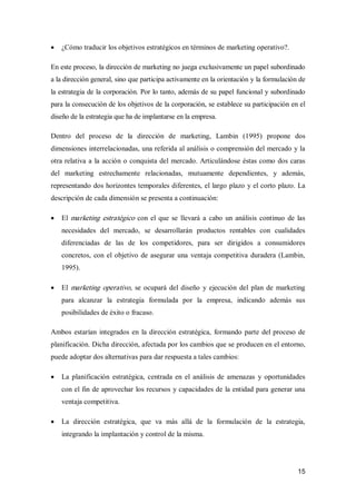 15
·  ¿Cómo traducir los objetivos estratégicos en términos de marketing operativo?. 
En este proceso, la dirección de marketing no juega exclusivamente un papel subordinado 
a la dirección general, sino que participa activamente en la orientación y la formulación de 
la estrategia de la corporación. Por lo tanto, además de su papel funcional y subordinado 
para la consecución de los objetivos de la corporación, se establece su participación en el 
diseño de la estrategia que ha de implantarse en la empresa. 
Dentro  del  proceso  de  la  dirección  de  marketing,  Lambin  (1995)  propone  dos 
dimensiones interrelacionadas, una referida al análisis o comprensión del mercado y la 
otra relativa a la acción o conquista del mercado. Articulándose éstas como dos caras 
del  marketing  estrechamente  relacionadas,  mutuamente  dependientes,  y  además, 
representando dos horizontes temporales diferentes, el largo plazo y el corto plazo. La 
descripción de cada dimensión se presenta a continuación:
·  El marketing estratégico con el que se  llevará a cabo un análisis continuo de las 
necesidades  del  mercado,  se  desarrollarán  productos  rentables  con  cualidades 
diferenciadas  de  las  de  los  competidores,  para  ser  dirigidos  a  consumidores 
concretos, con el objetivo de asegurar una ventaja competitiva duradera (Lambin, 
1995).
·  El marketing operativo, se ocupará del diseño  y ejecución del plan de  marketing 
para  alcanzar  la  estrategia  formulada  por  la  empresa,  indicando  además  sus 
posibilidades de éxito o fracaso. 
Ambos estarían integrados en la dirección estratégica, formando parte del proceso de 
planificación. Dicha dirección, afectada por los cambios que se producen en el entorno, 
puede adoptar dos alternativas para dar respuesta a tales cambios:
·  La planificación estratégica, centrada en el análisis de  amenazas  y oportunidades 
con el fin de aprovechar los recursos y capacidades de la entidad para generar una 
ventaja competitiva.
·  La  dirección  estratégica,  que  va  más  allá  de  la  formulación  de  la  estrategia, 
integrando la implantación y control de la misma.
 