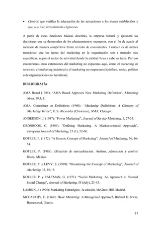 21
·  Control: que verifica la adecuación de las actuaciones a los planes establecidos y 
que, a su vez, retroalimenta el proceso. 
A  partir  de  estas  funciones  básicas  descritas,  la  empresa  tomará  y  ejecutará  las 
decisiones que se desprendan de los planteamientos expuestos, con el fin de acudir al 
mercado de manera competitiva frente al resto de concurrentes. También es de interés 
mencionar  que  las  tareas  del  marketing  en  la  organización  son  a  menudo  más 
específicas, según el sector de actividad donde la entidad lleva a cabo su tarea. Por eso 
encontramos otras extensiones del marketing no expuestas aquí, como el marketing de 
servicios, el marketing industrial o el marketing no empresarial (público, social, político 
o de organizaciones no lucrativas). 
BIBLIOGRAFÍA 
AMA Board  (1985):  “AMA  Board  Approves New Marketing  Definition”, Marketing 
News, 19,5, 1. 
AMA,  Committee  on  Definitions  (1960):  “Marketing  Definitions:  A  Glossary  of 
Marketing Terms”, R. S. Alexander (Chairman), AMA, Chicago. 
ANDERSON, J. (1987): “Power Marketing”, Journal of Service Marketing, 1, 27­35. 
GRÖNROOS,  C.  (1989):  "Defining  Marketing.  A  Market­oriented  Approach", 
European Journal of Marketing, 23 (1), 52­60. 
KOTLER, P. (1972): “A Generic Concept of Marketing”, Journal of Marketing, 36, 46­ 
54. 
KOTLER,  P.  (1989).  Dirección  de  mercadotecnia.  Análisis,  planeación  y  control. 
Diana, México. 
KOTLER, P. y LEVY, S. (1969): “Broadening the Concept of Marketing”, Journal of 
Marketing, 33, 10­15. 
KOTLER, P. y  ZALTMAN, G. (1971):  “Social  Marketing:  An  Approach  to Planned 
Social Change”, Journal of Marketing, 35 (July), 23­45. 
LAMBIN, J. (1995): Marketing Estratégico, 3a edición, McGraw Hill, Madrid. 
MCCARTHY, E. (1960): Basic Marketing: A Managerial Approach, Richard D. Irwin, 
Homewood, Illinois.
 