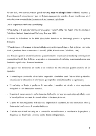 3 
Por otro lado, otros autores postulan que el marketing nace con el capitalismo occidental, creciendo  y 
desarrollándose al mismo tiempo y que, por lo tanto, desaparecerán también a la vez, considerando así el 
marketing como una manifestación concreta de los ideales de capitalismo. 
Una de las primeras definiciones de marketing: 
“El marketing es la actividad empresarial de comprar y vender”. (The First Report of the Committee of 
Definitions, National Association of Marketing Teachers, 1933) 
El  comité  de  definiciones  de  la  AMA  (Asociación  Americana  de  Marketing)  presenta  la  siguiente 
definición: 
“El marketing es el desempeño de las actividades empresariales que dirigen el flujo de bienes y servicios 
desde el productor hasta el consumidor o usuario”. (AMA, Committee on Definitions, 1960) 
Esta definición gozó de un amplio consenso y reconocimiento. Se considera el marketing como la gestión 
o administración del flujo de bienes y servicios; en consecuencia, el marketing es considerado como una 
función de segundo nivel dentro de la empresa. 
Los  aspectos  más  destacables,  en  cuanto  a  los  contenidos  de  esta  definición  pueden  resumirse  en  los 
siguientes:
·  El marketing se circunscribe a la actividad empresarial, centrándose en un flujo de bienes y servicios, 
sin considerar el intercambio de información que se produce entre el mercado y la organización.
·  El  marketing  se  limita  al  productor  de  mercancías  y  servicios,  sin  atender  a  otras  magnitudes 
intangibles ni a las entidades no lucrativas.
·  Se centra de manera exclusiva en las tareas de distribución, sin tener en cuenta otras actividades como 
la investigación de mercados, la comunicación o el diseño de productos.
·  El papel del marketing dentro de la actividad empresarial es secundario, no tiene una función activa y 
fundamental en el proceso de toma de decisiones.
·  El  núcleo  central  del  marketing  es  la  transacción,  entendida  como  la  transferencia  de  propiedad  o 
derecho de uso de un bien o servicio a cambio de una contraprestación.
 