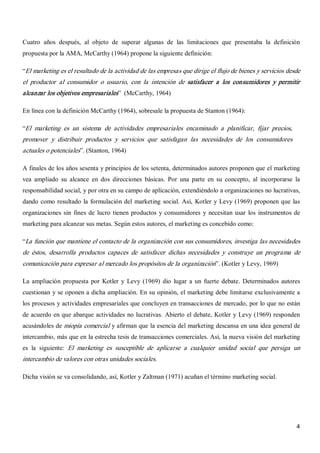 4 
Cuatro  años  después,  al  objeto  de  superar  algunas  de  las  limitaciones  que  presentaba  la  definición 
propuesta por la AMA, McCarthy (1964) propone la siguiente definición: 
“El marketing es el resultado de la actividad de las empresas que dirige el flujo de bienes y servicios desde 
el  productor  al  consumidor  o  usuario,  con  la  intención  de  satisfacer  a  los  consumidores  y  permitir 
alcanzar los objetivos empresariales”  (McCarthy, 1964) 
En línea con la definición McCarthy (1964), sobresale la propuesta de Stanton (1964): 
“El  marketing  es  un  sistema  de  actividades  empresariales  encaminado  a  planificar,  fijar  precios, 
promover  y  distribuir  productos  y  servicios  que  satisfagan  las  necesidades  de  los  consumidores 
actuales o potenciales”. (Stanton, 1964) 
A finales de los años sesenta y principios de los setenta, determinados autores proponen que el marketing 
vea  ampliado  su  alcance  en  dos  direcciones  básicas.  Por  una  parte  en  su  concepto,  al  incorporarse  la 
responsabilidad social, y por otra en su campo de aplicación, extendiéndolo a organizaciones no lucrativas, 
dando como resultado la formulación del marketing social. Así, Kotler y Levy (1969) proponen que las 
organizaciones sin fines de lucro tienen productos y consumidores y necesitan usar  los instrumentos de 
marketing para alcanzar sus metas. Según estos autores, el marketing es concebido como: 
“La función que mantiene el contacto de la organización con sus consumidores, investiga las necesidades 
de  éstos,  desarrolla  productos  capaces  de  satisfacer  dichas  necesidades  y  construye  un  programa  de 
comunicación para expresar al mercado los propósitos de la organización”. (Kotler y Levy, 1969) 
La ampliación propuesta por Kotler  y  Levy  (1969) dio  lugar  a un  fuerte debate. Determinados autores 
cuestionan y se oponen a dicha ampliación. En su opinión, el marketing debe limitarse exclusivamente a 
los procesos y actividades empresariales que concluyen en transacciones de mercado, por lo que no están 
de acuerdo en que abarque actividades no lucrativas. Abierto el debate, Kotler y Levy (1969) responden 
acusándoles de miopía comercial y afirman que la esencia del marketing descansa en una idea general de 
intercambio, más que en la estrecha tesis de transacciones comerciales. Así, la nueva visión del marketing 
es  la  siguiente:  El  marketing  es  susceptible  de  aplicarse  a  cualquier  unidad  social  que  persiga  un 
intercambio de valores con otras unidades sociales. 
Dicha visión se va consolidando, así, Kotler y Zaltman (1971) acuñan el término marketing social.
 