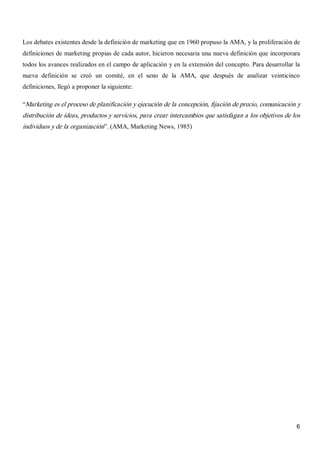 6 
Los debates existentes desde la definición de marketing que en 1960 propuso la AMA, y la proliferación de 
definiciones de marketing propias de cada autor, hicieron necesaria una nueva definición que incorporara 
todos los avances realizados en el campo de aplicación y en la extensión del concepto. Para desarrollar la 
nueva  definición  se  creó  un  comité,  en  el  seno  de  la  AMA,  que  después  de  analizar  veinticinco 
definiciones, llegó a proponer la siguiente: 
“Marketing es el proceso de planificación y ejecución de la concepción, fijación de precio, comunicación y 
distribución de ideas, productos y servicios, para crear intercambios que satisfagan a los objetivos de los 
individuos y de la organización”. (AMA, Marketing News, 1985)
 