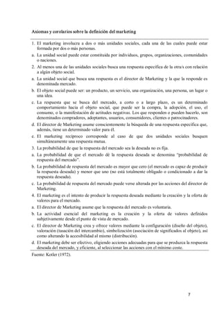 7 
Axiomas y corolarios sobre la definición del marketing 
1.  El  marketing  involucra  a  dos  o  más  unidades  sociales,  cada  una  de  las  cuales  puede  estar 
formada por dos o más personas. 
a.  La unidad social puede estar constituida por individuos, grupos, organizaciones, comunidades 
o naciones. 
2.  Al menos una de las unidades sociales busca una respuesta específica de la otra/s con relación 
a algún objeto social. 
a.  La unidad social que busca una respuesta es el director de Marketing y la que la responde es 
denominada mercado. 
b.  El objeto social puede ser: un producto, un servicio, una organización, una persona, un lugar o 
una idea. 
c.  La  respuesta  que  se  busca  del  mercado,  a  corto  o  a  largo  plazo,  es  un  determinado 
comportamiento  hacia  el  objeto  social,  que  puede  ser  la  compra,  la  adopción,  el  uso,  el 
consumo, o la manifestación de actitudes negativas. Los que responden o pueden hacerlo, son 
denominados compradores, adoptantes, usuarios, consumidores, clientes o patrocinadores. 
d.  El director de Marketing asume conscientemente la búsqueda de una respuesta específica que, 
además, tiene un determinado valor para él. 
e.  El  marketing  recíproco  corresponde  al  caso  de  que  dos  unidades  sociales  busquen 
simultáneamente una respuesta mutua. 
3.  La probabilidad de que la respuesta del mercado sea la deseada no es fija. 
a.  La  probabilidad  de  que  el  mercado  dé  la  respuesta  deseada  se  denomina  “probabilidad  de 
respuesta del mercado”. 
b.  La probabilidad de respuesta del mercado es mayor que cero (el mercado es capaz de producir 
la respuesta deseada) y menor que uno (no está totalmente obligado o condicionado a dar la 
respuesta deseada). 
c.  La probabilidad de respuesta del mercado puede verse alterada por las acciones del director de 
Marketing. 
4.  El marketing es el intento de producir la respuesta deseada mediante la creación y la oferta de 
valores para el mercado. 
a.  El director de Marketing asume que la respuesta del mercado es voluntaria. 
b.  La  actividad  esencial  del  marketing  es  la  creación  y  la  oferta  de  valores  definidos 
subjetivamente desde el punto de vista de mercado. 
c.  El director de Marketing crea y ofrece valores mediante la configuración (diseño del objeto), 
valoración (tasación del intercambio), simbolización (asociación de significados al objeto), así 
como alterando la accesibilidad al mismo (distribución). 
d.  El marketing debe ser efectivo, eligiendo acciones adecuadas para que se produzca la respuesta 
deseada del mercado, y eficiente, al seleccionar las acciones con el mínimo coste. 
Fuente: Kotler (1972).
 