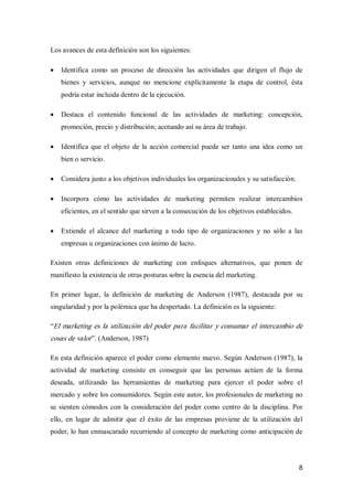 8 
Los avances de esta definición son los siguientes:
·  Identifica  como  un  proceso  de  dirección  las  actividades  que  dirigen  el  flujo  de 
bienes  y  servicios,  aunque  no  mencione  explícitamente  la  etapa  de  control,  ésta 
podría estar incluida dentro de la ejecución.
·  Destaca  el  contenido  funcional  de  las  actividades  de  marketing:  concepción, 
promoción, precio y distribución; acotando así su área de trabajo.
·  Identifica que el objeto de la acción comercial puede ser tanto una idea como un 
bien o servicio.
·  Considera junto a los objetivos individuales los organizacionales y su satisfacción.
·  Incorpora  cómo  las  actividades  de  marketing  permiten  realizar  intercambios 
eficientes, en el sentido que sirven a la consecución de los objetivos establecidos.
·  Extiende  el  alcance  del  marketing  a  todo tipo  de  organizaciones  y  no  sólo  a  las 
empresas u organizaciones con ánimo de lucro. 
Existen  otras  definiciones  de  marketing  con  enfoques  alternativos,  que  ponen  de 
manifiesto la existencia de otras posturas sobre la esencia del marketing. 
En  primer  lugar,  la  definición  de  marketing  de  Anderson  (1987),  destacada  por  su 
singularidad y por la polémica que ha despertado. La definición es la siguiente: 
“El marketing es la utilización del poder para facilitar y consumar el intercambio de 
cosas de valor”. (Anderson, 1987) 
En esta definición aparece el poder como elemento nuevo. Según Anderson (1987), la 
actividad  de  marketing  consiste  en  conseguir  que  las  personas  actúen  de  la  forma 
deseada,  utilizando  las  herramientas  de  marketing  para  ejercer  el  poder  sobre  el 
mercado y sobre los consumidores. Según este autor, los profesionales de marketing no 
se sienten cómodos con la consideración del poder como centro de la disciplina. Por 
ello,  en  lugar  de  admitir  que  el  éxito  de  las  empresas  proviene  de  la  utilización  del 
poder, lo han enmascarado recurriendo al concepto de marketing como anticipación de
 