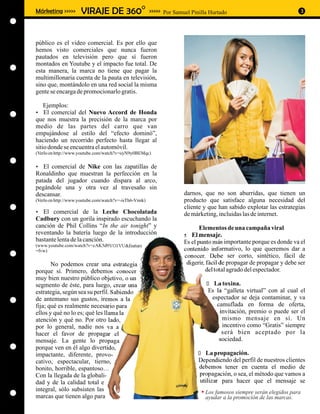 Márketing >>>>>      VIRAJE DE 360O                     >>>>> Por Samuel Pinilla Hurtado                              3




público es el video comercial. Es por ello que
hemos visto comerciales que nunca fueron
pautados en televisión pero que sí fueron
montados en Youtube y el impacto fue total. De
esta manera, la marca no tiene que pagar la
multimillonaria cuenta de la pauta en televisión,
sino que, montándolo en una red social la misma
gente se encarga de promocionarlo gratis.

   Ejemplos:
El comercial del Nuevo Accord de Honda
?
que nos muestra la precisión de la marca por
medio de las partes del carro que van
empujándose al estilo del “efecto dominó”,
haciendo un recorrido perfecto hasta llegar al
sitio donde se encuentra el automóvil.
(Verlo en http://www.youtube.com/watch?v=uyN9y0BEMqc)

El comercial de Nike con las zapatillas de
?
Ronaldinho que muestran la perfección en la
patada del jugador cuando dispara al arco,
pegándole una y otra vez al travesaño sin
descansar.                                                            darnos, que no son aburridas, que tienen un
(Verlo en http://www.youtube.com/watch?v=-isTh6-Vnnk)                 producto que satisface alguna necesidad del
                                                                      cliente y que han sabido explotar las estrategias
El comercial de la Leche Chocolatada
?                                                                     de márketing, incluidas las de internet.
Cadbury con un gorila inspirado escuchando la
canción de Phil Collins “In the air tonight” y                               Elementos de una campaña viral
reventando la batería luego de la introducción                        ?  El mensaje.
bastante lenta de la canción.                                         Es el punto más importante porque es donde va el
(www.youtube.com/watch?v=cAK5d9VO1VU&feature
=fvw)                                                                 contenido informativo, lo que queremos dar a
                                                                      conocer. Debe ser corto, sintético, fácil de
       No podemos crear una estrategia                                 digerir, fácil de propagar de propagar y debe ser
porque sí. Primero, debemos conocer                                            del total agrado del espectador.
muy bien nuestro público objetivo, o un
segmento de éste, para luego, crear una                                        La toxina.
                                                                               ?
estrategia, según sea su perfil. Sabiendo                                       Es la “galleta virtual” con al cual el
de antemano sus gustos, iremos a la                                              espectador se deja contaminar, y va
fija; qué es realmente necesario para                                              camuflada en forma de oferta,
ellos y qué no lo es; qué les llama la                                              invitación, premio o puede ser el
atención y qué no. Por otro lado,                                                    mismo mensaje en sí. Un
por lo general, nadie nos va a                                                       incentivo como “Gratis” siempre
hacer el favor de propagar el                                                        será bien aceptado por la
mensaje. La gente lo propaga                                                        sociedad.
porque ven en él algo divertido,
impactante, diferente, provo-                                               La propagación.
                                                                            ?
cativo, espectacular, tierno,                                               Dependiendo del perfil de nuestros clientes
bonito, horrible, espantoso…                                                debemos tener en cuenta el medio de
Con la llegada de la globali-                                               propagación, o sea, el método que vamos a
dad y de la calidad total e                                                 utilizar para hacer que el mensaje se
integral, sólo subsisten las                                                   Los famosos siempre serán elegidos para
marcas que tienen algo para                                                    ayudar a la promoción de las marcas.
 