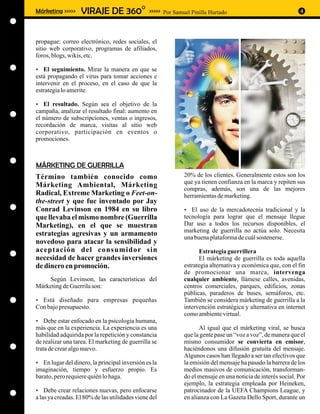 Márketing >>>>>    VIRAJE DE 360O               >>>>> Por Samuel Pinilla Hurtado                              4



propague: correo electrónico, redes sociales, el
sitio web corporativo, programas de afiliados,
foros, blogs, wikis, etc.

El seguimiento. Mirar la manera en que se
?
está propagando el virus para tomar acciones e
intervenir en el proceso, en el caso de que la
estrategia lo amerite.

El resultado. Según sea el objetivo de la
?
campaña, analizar el resultado final: aumento en
el número de subscripciones, ventas o ingresos,
recordación de marca, visitas al sitio web
corporativo, participación en eventos o
promociones.



MÁRKETING DE GUERRILLA
Término también conocido como                                 20% de los clientes. Generalmente estos son los
                                                              que ya tienen confianza en la marca y repiten sus
Márketing Ambiental, Márketing
                                                              compras, además, son una de las mejores
Radical, Extreme Marketing o Feet-on-                         herramientas de marketing.
the-street y que fue inventado por Jay
Conrad Levinson en 1984 en su libro                           ? la mercadotecnia tradicional y la
                                                              El uso de
que llevaba el mismo nombre (Guerrilla                        tecnología para lograr que el mensaje llegue
Marketing), en el que se muestran                             Dar uso a todos los recursos disponibles, el
                                                              marketing de guerrilla no actúa solo. Necesita
estrategias agresivas y un armamento
                                                              una buena plataforma de cuál sostenerse.
novedoso para atacar la sensibilidad y
aceptación del consumidor sin                                       Estrategia guerrillera
necesidad de hacer grandes inversiones                              El márketing de guerrilla es toda aquella
de dinero en promoción.                                       estrategia alternativa y económica que, con el fin
                                                              de promocionar una marca, intervenga
    Según Levinson, las características del                   cualquier ambiente, llámese calles, avenidas,
Márketing de Guerrila son:                                    centros comerciales, parques, edificios, zonas
                                                              públicas, paraderos de buses, semáforos, etc.
Está diseñado para empresas pequeñas
?                                                             También se considera márketing de guerrilla a la
Con bajo presupuesto.                                         intervención estratégica y alternativa en internet
                                                              como ambiente virtual.
? enfocado en la psicología humana,
Debe estar
más que en la experiencia. La experiencia es una                    Al igual que el márketing viral, se busca
habilidad adquirida por la repetición y constancia            que la gente pase un “voz a voz”, de manera que el
de realizar una tarea. El marketing de guerrilla se           mismo consumidor se convierta en emisor,
trata de crear algo nuevo.                                    haciéndonos una difusión gratuita del mensaje.
                                                              Algunos casos han llegado a ser tan efectivos que
? del dinero, la principal inversión es la
En lugar                                                      la emisión del mensaje ha pasado la barrera de los
imaginación, tiempo y esfuerzo propio. Es                     medios masivos de comunicación, transforman-
barato, pero requiere quién lo haga.                          do el mensaje en una noticia de interés social. Por
                                                              ejemplo, la estrategia empleada por Heineken,
? relaciones nuevas, pero enfocarse
Debe crear                                                    patrocinador de la UEFA Champions League, y
a las ya creadas. El 80% de las utilidades viene del          en alianza con La Gazeta Dello Sport, durante un
 