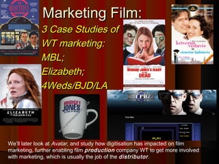 Marketing Film:Marketing Film:
3 Case Studies of3 Case Studies of
WT marketing:WT marketing:
MBL;MBL;
Elizabeth;Elizabeth;
4Weds/BJD/LA4Weds/BJD/LA
We’ll later look at Avatar, and study how digitisation has impacted on film
marketing, further enabling film production company WT to get more involved
with marketing, which is usually the job of the distributor.
 