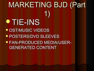 MARKETING BJD (PartMARKETING BJD (Part
1)1)
TIE-INSTIE-INS
OST/MUSIC VIDEOSOST/MUSIC VIDEOS
POSTERS/DVD SLEEVESPOSTERS/DVD SLEEVES
FAN-PRODUCED MEDIA/USER-FAN-PRODUCED MEDIA/USER-
GENERATED CONTENTGENERATED CONTENT
 