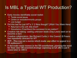 Is MBL a Typical WT Production?Is MBL a Typical WT Production?
 Early movies identifiably social realist:Early movies identifiably social realist:
 Tackle social issuesTackle social issues
 Centre on excluded/minority groupsCentre on excluded/minority groups
 Low budgetLow budget
 Did this last for just WT’s 1Did this last for just WT’s 1stst
2 films though?2 films though? [Wish You Were Here][Wish You Were Here]
 Returned to this withReturned to this with Billy EliottBilly Eliott??
 DocudramaDocudrama (Frost/Nixon)(Frost/Nixon) the successor to soc.realism?the successor to soc.realism?
 Creative risk-taking: casting unknown leads (Day-Lewis went on toCreative risk-taking: casting unknown leads (Day-Lewis went on to
become a star)become a star)
 Creative collaborators: like Richard Curtis (+ the Coens!) S FrearsCreative collaborators: like Richard Curtis (+ the Coens!) S Frears
has repeatedly directed for WThas repeatedly directed for WT
 BUT…This was not a movie which madeBUT…This was not a movie which made anyany effort to appeal to aeffort to appeal to a
US audience!!!!US audience!!!!
 It did make some money in the US nonetheless, planting the seedIt did make some money in the US nonetheless, planting the seed
for their later US-oriented strategy (opening an LA offic e just 6for their later US-oriented strategy (opening an LA offic e just 6
years later in 1991!)years later in 1991!)
 