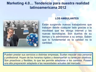 Marketing 4.0… Tendencia para nuestra realidad
               latinoamericana 2012

                                               LOS AMBULANTES

                                   Están surgiendo nuevos trabajadores que
                                   trabajan desde cualquier lado gracias a la
                                   movilidad que les otorga internet y las
                                   nuevas tecnologías. Son dueños de su
                                   tiempo y lo administran a su antojo. Saben
                                   que lo fundamental es la calidad no la
                                   cantidad.



Pueden prestar sus servicios a distintas empresas. Suelen mezclar vida personal
y profesional. Huyen de los horarios rígidos y desempeñan su tarea por objetivos.
Son proactivos y flexibles, lo que les permite adaptarse a los cambios. Poseen
una alta preparación adaptada a las necesidades actuales del mercado.
 