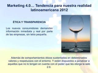 Marketing 4.0… Tendencia para nuestra realidad
             latinoamericana 2012


     ÉTICA Y TRANSPARENCIA

Los nuevos consumidores demandan
información inmediata y real por parte
de las empresas, sin letra pequeña.




   Además de comportamientos éticos sustentados en determinados
 valores y respetuosos con el entorno. Y están dispuestos a penalizar a
 aquellos que no lo tengan en cuenta con el poder que les otorga la web
                                  2.0.
 