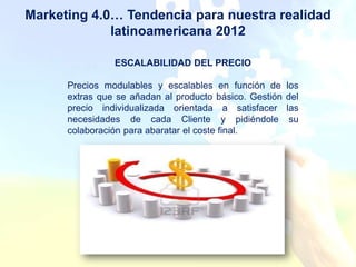 Marketing 4.0… Tendencia para nuestra realidad
             latinoamericana 2012

                ESCALABILIDAD DEL PRECIO

      Precios modulables y escalables en función de      los
      extras que se añadan al producto básico. Gestión   del
      precio individualizada orientada a satisfacer      las
      necesidades de cada Cliente y pidiéndole            su
      colaboración para abaratar el coste final.
 