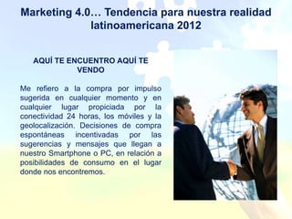 Marketing 4.0… Tendencia para nuestra realidad
             latinoamericana 2012


   AQUÍ TE ENCUENTRO AQUÍ TE
             VENDO

Me refiero a la compra por impulso
sugerida en cualquier momento y en
cualquier lugar propiciada por la
conectividad 24 horas, los móviles y la
geolocalización. Decisiones de compra
espontáneas incentivadas por las
sugerencias y mensajes que llegan a
nuestro Smartphone o PC, en relación a
posibilidades de consumo en el lugar
donde nos encontremos.
 