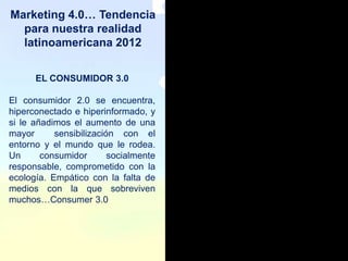 Marketing 4.0… Tendencia
  para nuestra realidad
  latinoamericana 2012


      EL CONSUMIDOR 3.0

El consumidor 2.0 se encuentra,
hiperconectado e hiperinformado, y
si le añadimos el aumento de una
mayor      sensibilización con el
entorno y el mundo que le rodea.
Un      consumidor       socialmente
responsable, comprometido con la
ecología. Empático con la falta de
medios con la que sobreviven
muchos…Consumer 3.0
 