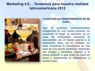 Marketing 4.0… Tendencia para nuestra realidad
             latinoamericana 2012

                    LA REPUBLICA INDEPENDIENTE DE MI
                                  CASA

                    Aquí se producen comportamientos
                    antagónicos en una misma persona, en
                    ocasiones el hogar se convierte en un
                    oasis de tranquilidad buscando la
                    desconexión con el mundo exterior y el
                    aislamiento. Pero, por el contrario, en
                    otros momentos lo convertimos en una
                    zona de ocio donde establecer relaciones
                    con amigos y familiares. Debido a la
                    actual situación lo que antes se hacía en
                    bares y restaurantes lo trasladamos a
                    nuestra casa.
 