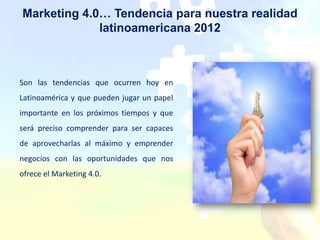 Marketing 4.0… Tendencia para nuestra realidad
             latinoamericana 2012



Son las tendencias que ocurren hoy en
Latinoamérica y que pueden jugar un papel
importante en los próximos tiempos y que
será preciso comprender para ser capaces
de aprovecharlas al máximo y emprender
negocios con las oportunidades que nos
ofrece el Marketing 4.0.
 
