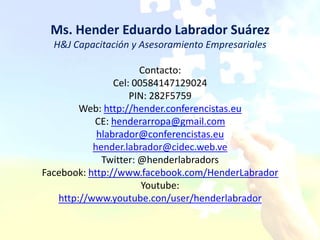 Ms. Hender Eduardo Labrador Suárez
  H&J Capacitación y Asesoramiento Empresariales

                      Contacto:
                Cel: 00584147129024
                    PIN: 282F5759
        Web: http://hender.conferencistas.eu
           CE: henderarropa@gmail.com
            hlabrador@conferencistas.eu
           hender.labrador@cidec.web.ve
             Twitter: @henderlabradors
Facebook: http://www.facebook.com/HenderLabrador
                       Youtube:
   http://www.youtube.con/user/henderlabrador
 