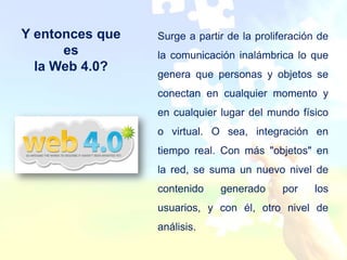 Y entonces que   Surge a partir de la proliferación de
      es         la comunicación inalámbrica lo que
  la Web 4.0?
                 genera que personas y objetos se
                 conectan en cualquier momento y
                 en cualquier lugar del mundo físico
                 o virtual. O sea, integración en
                 tiempo real. Con más "objetos" en
                 la red, se suma un nuevo nivel de
                 contenido    generado      por    los
                 usuarios, y con él, otro nivel de
                 análisis.
 
