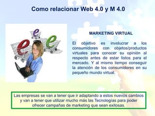 Como relacionar Web 4.0 y M 4.0


                                      MARKETING VIRTUAL

                              El objetivo es involucrar a los
                              consumidores con objetos/productos
                              virtuales para conocer su opinión al
                              respecto antes de estar listos para el
                              mercado. Y al mismo tiempo conseguir
                              la atención de los consumidores en su
                              pequeño mundo virtual.




Las empresas se van a tener que ir adaptando a estos nuevos cambios
   y van a tener que utilizar mucho más las Tecnologías para poder
          ofrecer campañas de marketing que sean exitosas.
 