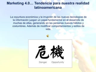 Marketing 4.0… Tendencia para nuestra realidad
               latinoamericana

 La coyuntura económica y la irrupción de las nuevas tecnologías de
   la información juegan un papel fundamental en el desarrollo de
    muchas de ellas, generando en las personas nuevos hábitos y
   costumbres. Además de modificar comportamientos y estilos de
                                vida.
 