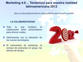 Marketing 4.0… Tendencia para nuestra realidad
             latinoamericana 2012

       Que se esta produciendo en Latinoamérica para hacerlo posible


   LA COLABORATIVIDAD

Todo    lo    que    implique la
colaboración entre consumidores
para ahorrar costes.

Optimización con la utilización de
las nuevas tecnologías.

El intercambio de productos, la
compra de productos en grupo, los
bancos de tiempo.
 