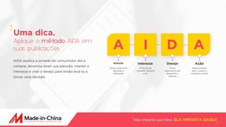 Não importa sua tribo, ELA IMPORTA DAQUI
AIDA explica a jornada do consumidor até a
compra, devemos atrair sua atenção, manter o
interesse e criar o desejo para então levá-lo a
tomar uma decisão.
Uma dica.
Aplique o método AIDA em
suas publicações. A I D A
Atenção
Design impactante
adequado a
publicação
Produção de
conteúdo relevante
a UX.
Títulos
impactantes que
despertem o
interesse
Ofereça ofertas
para o usuário e
conquiste a venda.
Interesse Desejo Ação
 