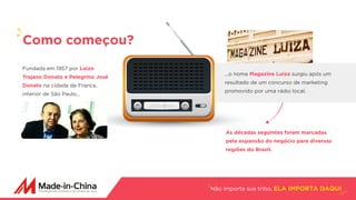 Não importa sua tribo, ELA IMPORTA DAQUI
Fundada em 1957 por Luiza
Trajano Donato e Pelegrino José
Donato na cidade de Franca,
interior de São Paulo...
Como começou?
...o nome Magazine Luiza surgiu após um
resultado de um concurso de marketing
promovido por uma rádio local.
As décadas seguintes foram marcadas
pela expansão do negócio para diversas
regiões do Brasil.
 