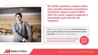 Sempre com uma visão inovadora, Frederico percebeu
que as vendas online estavam aumentando em grande
velocidade, ao contrário das lojas físicas.
A partir desse momento, a Magalu começou
a investir em sua transformação digital.
Não importa sua tribo, ELA IMPORTA DAQUI
Em 2016, quando o varejo sofria
uma grande retração econômica,
Frederico Trajano (atual CEO),
filho de Luiza, sugeriu explorar a
tecnologia para dentro da
empresa.
 
