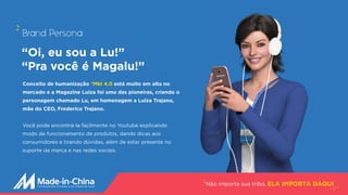 Conceito de humanização *Mkt 4.0 está muito em alta no
mercado e a Magazine Luiza foi uma das pioneiras, criando o
personagem chamado Lu, em homenagem a Luiza Trajano,
mãe do CEO, Frederico Trajano.
Você pode encontrá-la facilmente no Youtube explicando
modo de funcionamento de produtos, dando dicas aos
consumidores e tirando dúvidas, além de estar presente no
suporte da marca e nas redes sociais.
Não importa sua tribo, ELA IMPORTA DAQUI
Brand Persona:
“Oi, eu sou a Lu!”
“Pra você é Magalu!” 
 
