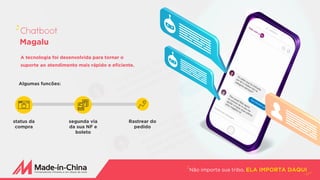 A tecnologia foi desenvolvida para tornar o
suporte ao atendimento mais rápido e eficiente.
Algumas funcões:
Não importa sua tribo, ELA IMPORTA DAQUI
Chatboot
Magalu
status da
compra
segunda via
da sua NF e
boleto
Rastrear do
pedido
 