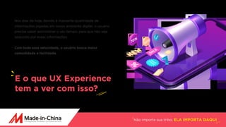 Não importa sua tribo, ELA IMPORTA DAQUI
Nos dias de hoje, devido à massante quantidade de
informações jogadas em nosso ambiente digital, o usuário
precisa saber administrar o seu tempo, para que não seja
seduzido por essas informações.
Com toda essa velocidade, o usuário busca maior
comodidade e facilidade.
E o que UX Experience
tem a ver com isso?
 