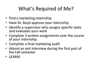 What’s Required of Me?
• Find a marketing internship
• Have Dr. Boyd approve your internship
• Identify a supervisor who a...