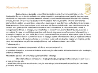 Objetivo do curso  Qualquer pessoa que galga no escalão organizacional, seja ele um empresário ou um alto funcionário, têm um profundo conhecimento sobre o produto e o mercado em que trabalha; visto ser esse o sucesso de sua empreitada. O conhecimento do produto e o tino comercial são específicos de cada individuo; contudo, técnicas adequadas para estruturar informações de mercado, de forma a melhor aproveitar as oportunidades, podem ser aprendidas, seja em livro ou em sala de aula. Conhecer profundamente o mercado é de extrema importância para qualquer gestor, mas esta não é uma condição única para o administrador e seu sucesso. Para gerenciar com sucesso há de: conhecer: seus concorrentes, as características do cliente, as vantagens competitivas, as ameaças, os pontos fortes, os pontos fracos, o canal de distribuição, os custos, a necessidade de caixa, a rentabilidade, quando e onde deverá obter os recursos financeiros. Saber explicitar a estratégia do negócio, ter uma avaliação do futuro com maior reflexão, comunicar ações operacionais de forma mais clara e permitir avaliar “a posteriori” quais os tropeços podem ser evitados no futuro, é objetivo quanto ao aprendizado no curso. Em outras palavras, ao término do curso você estará apto a mapear um negócio, agindo como um executivo ou consultor de negócio, visto que você terá desenvolvido e aprendido: Visão estratégica; Instrumentais, que permitam uma maior eficiência no processo decisório; Capacidade de analisar, estruturar e sintetizar as informações relacionadas à área de administração: estratégica, comercial e financeira; Habilidades pessoais em comunicação, planejamento e liderança. Diferentemente dos demais cursos de pós-graduação, seu programa foi desenvolvido com base no projeto prático, ou seja:  capacitar os participantes a dominar informações e tecnologia para desempenhar suas funções com novas práticas de marketing; 