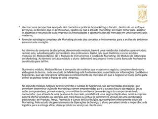 oferecer uma perspectiva avançada dos conceitos e práticas de marketing e discutir , dentro de um enfoque gerencial, as decisões que os profissionais, ligados ou não à área de marketing, precisam tomar para  adaptar os objetivos e recursos de suas empresas às necessidades e oportunidades do mercado em uma economia pós-moderna; formular estratégias complexas de Marketing através dos conceitos e instrumentos para a análise do ambiente em constante mutação. Ao término do conjunto de disciplinas, denominado modulo, haverá uma revisão dos trabalhos apresentados; revisão esta, subsidiada pelos comentários dos professores. Razão pela qual dividimos o curso em três módulos: (1) Módulo Básico; (2) o Módulo de Instrumentos e Gestão de Marketing; (3) Módulo de Estratégias de Marketing. Ao término de cada módulo o aluno  defenderá seu projeto frente a uma Banca de Professores constituída para tal fim. O primeiro módulo, Módulo Básico, é composto de matérias que mapeiam o negócio, compreendendo uma visão geral da teoria , onde o estudo de Marketing está fundamentado, suportada por informações contábeis e financeiras, que são relevantes tanto para o conhecimento do mercado em que o negócio se insere como para definir os pontos fortes e fracos de uma  empresa. No segundo módulo, Módulo de Instrumentos e Gestão de Marketing, são apresentadas disciplinas  que permitem determinar ações de Marketing a serem empreendidas para o sucesso futuro do negócio. Essas ações compreendem, primeiramente, uma análise do ambiente de marketing e do comportamento do consumidor, que através de uma pesquisa do mercado, possibilitará uma  segmentação-alvo, onde a empresa poderá ofertar produtos ou serviços, por meio físico ou virtual ( e-commerce ), através de uma combinação posicionada  de Produto, Preço, Promoção e Canais de Distribuição, que compõem efetivamente o Mix de Marketing. Pelo estudo do gerenciamento de Operações de Serviço, o aluno perceberá ainda a importância da logística para a entrega eficaz desse produto ou serviço ao cliente-alvo. 