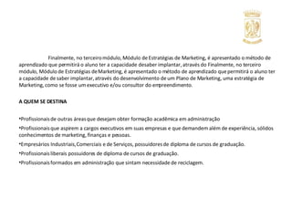 Finalmente, no terceiro módulo, Módulo de Estratégias de Marketing, é apresentado o método de aprendizado que permitirá o aluno ter a capacidade de saber implantar, através do Finalmente, no terceiro módulo, Módulo de Estratégias de Marketing, é apresentado o método de aprendizado que permitirá o aluno ter a capacidade de saber implantar, através do desenvolvimento de um Plano de Marketing, uma estratégia de Marketing, como se fosse um executivo e/ou consultor do empreendimento.  A QUEM SE DESTINA   Profissionais de outras áreas que desejam obter formação acadêmica em administração Profissionais que aspirem a cargos executivos em suas empresas e que demandem além de experiência, sólidos conhecimentos de marketing, finanças e pessoas. Empresários Industriais, Comerciais e de Serviços, possuidores de diploma de cursos de graduação. Profissionais liberais possuidores de diploma de cursos de graduação. Profissionais formados em administração que sintam necessidade de reciclagem. 