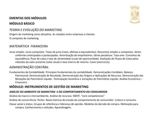 EMENTAS DOS MÓDULOS MÓDULO BÁSICO TEORIA E EVOLUÇÃO DO MARKETING Origem do marketing como disciplina. As relações entre empresas e clientes. O composto de marketing. MATEMÁTICA   FINANCEIRA Juros simples. Juros compostos. Taxas de juros (reais, efetivas e equivalentes). Descontos simples e compostos. Séries uniformes antecipadas e postecipadas. Amortização de empréstimos. Séries perpétuas. Taxa over. Conceitos de equivalência, fluxo de caixa e taxa de atratividade (custo de oportunidade). Avaliação de Fluxos de Caixa pelos métodos do valor presente (valor atual) e taxa interna de retorno. Cases (exercícios). ADMINISTRAÇÃO CONTÁBIL  Fundamentos de Contabilidade. Princípios fundamentais da contabilidade. Demonstrações Contábeis. Balanço Patrimonial, Demonstração de Resultado, Demonstração das Origens e Aplicações de Recursos. Demonstração das Mutações do Patrimônio Líquido.  Participação Societária e Variações do Patrimônio Líquido. Análise Econômico – Financeira. MÓDULO: INSTRUMENTOS DE GESTÃO DE MARKETING ANÁLISE DO AMBIENTE DE MARKETING  E DO COMPORTAMENTO DO CONSUMIDOR Análise do macro e microambiente. Análise de recursos: SWOT, “core competencies”  Análise de concorrência: Porter. Bases teóricas do estudo do comportamento do consumidor. Cultura e consumo.  Classe social e status. Grupos de referência e liderança de opinião. Modelos de decisão de compra. Motivação para compra. Conhecimento e atitudes. Aprendizagem. 