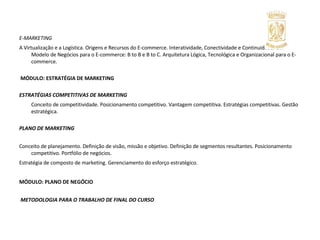 E-MARKETING  A Virtualização e a Logística. Origens e Recursos do E-commerce. Interatividade, Conectividade e Continuidade. Um Modelo de Negócios para o E-commerce: B to B e B to C. Arquitetura Lógica, Tecnológica e Organizacional para o E-commerce.     MÓDULO: ESTRATÉGIA DE MARKETING   ESTRATÉGIAS COMPETITIVAS DE MARKETING   Conceito de competitividade. Posicionamento competitivo. Vantagem competitiva. Estratégias competitivas. Gestão estratégica.   PLANO DE MARKETING   Conceito de planejamento. Definição de visão, missão e objetivo. Definição de segmentos resultantes. Posicionamento competitivo. Portfólio de negócios.  Estratégia de composto de marketing. Gerenciamento do esforço estratégico. MÓDULO: PLANO DE NEGÓCIO   METODOLOGIA PARA O TRABALHO DE FINAL DO CURSO 