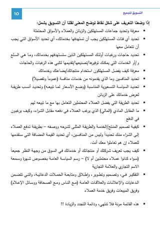 ‫ﺍﻟﺘﺴﻮﻳﻖ ﻟﻠﺠﻤﻴﻊ‬

‫01‬

‫إذا وﻀﻌﻨﺎ اﻝﺘﻌرﻴف ﻋﻠﻰ ﺸﻜل ﻨﻘﺎط ﺘوﻀﺢ اﻝﻤﻌﻨﻰ ﻝﻘﻠﻨﺎ أن اﻝﺘﺴوﻴق ﻴﺸﻤل:‬
‫ﻤﻌرﻓﺔ وﺘﺤدﻴد ﺠﻤﺎﻋﺎت اﻝﻤﺴﺘﻬﻠﻜﻴن واﻝزﺒﺎﺌن واﻝﻌﻤﻼء واﻷﺴواق اﻝﻤﺤﺘﻤﻠﺔ‬
‫ﺘﺤدﻴد أي ﻓﺌﺎت اﻝﻤﺴﺘﻬﻠﻜﻴن ﻴﺠب أن ﺘﺴﺘﻬدﻓﻬﺎ ﺒﺨدﻤﺎﺘك، أي ﺘﺤدﻴد اﻷﺴـواق اﻝﺘـﻲ ﻴﺠـب‬
‫أن ﺘﺘﻌﺎﻤل ﻤﻌﻬﺎ‬
‫ﺘﺤدﻴــد ﺤﺎﺠــﺎت ﻏﺒــﺎت أوﻝﺌــك اﻝﻤﺴــﺘﻬﻠﻜﻴن اﻝــذﻴن ﺴﺘﺴــﺘﻬدﻓﻬم ﺒﺨــدﻤﺎﺘك، وﻤــﺎ ﻫــﻲ اﻝﺴــﻠﻊ‬
‫ور‬
‫ﻫﺎ/ﺘﺼﻨﻴﻌﻬﺎ/ﺘﻘدﻴﻤﻬﺎ ﻝﺘﻠﺒﻲ ﻫذﻩ ﻏﺒﺎت واﻝﺤﺎﺠﺎت‬
‫اﻝر‬
‫و/أو اﻝﺨدﻤﺎت اﻝﺘﻲ ﻴﻤﻜﻨك ﺘوﻓﻴر‬
‫ﻤﻌرﻓﺔ ﻜﻴف ﻴﻔﻀل اﻝﻤﺴﺘﻬﻠﻜون اﺴﺘﺨدام ﻤﻨﺘﺠﺎﺘك/ﺒﻀﺎﻋﺘك وﺨدﻤﺎﺘك‬
‫ﺘﺤدﻴد اﻝﻤﻨﺎﻓﺴﻴن وﻤﺎ اﻝذي ﻴﻘدﻤوﻨﻪ ﻤن ﺨدﻤﺎت ﻤﻨﺎﻓﺴﺔ )ﻋﻤوﻤﺎً وﺘﻔﺼﻴﻼً(‬
‫ﺘﺤدﻴــد اﻝﺴﻴﺎﺴــﺔ اﻝﺘﺴــﻌﻴرﻴﺔ اﻝﻤﻨﺎﺴــﺒﺔ )وﻀــﻊ اﻷﺴــﻌﺎر ﻝﻤــﺎ ﺘﺒﻴﻌــﻪ( وﺘﺤدﻴــد أﻨﺴــب طرﻴﻘــﺔ‬
‫ﻝﻌرض ﺨدﻤﺎﺘك ﻋﻠﻰ اﻝزﺒﺎﺌن‬
‫ﺘﺤدﻴد اﻝطرﻴﻘﺔ اﻝﺘﻲ ﻴﻔﻀل اﻝﻌﻤﻼء اﻝﻤﺤﺘﻤﻠﻴن اﻝﺘﻌﺎﻤل ﺒﻬﺎ ﻤﻊ ﻤﺎ ﺘﺒﻴﻌﻪ ﻝﻬم‬
‫ﻤﺎ اﻝﻤﻘﺎﺒل اﻝﻤﺎدي )اﻝﻤﺎﻝﻲ( اﻝذي ﻏب اﻝﻌﻤﻼء ﻓـﻲ دﻓﻌـﻪ ﻤﻘﺎﺒـل اﻝﺸـ اء، وﻜﻴـف ﻏﺒـون‬
‫ﻴر‬
‫ر‬
‫ﻴر‬
‫ﻓﻲ اﻝدﻓﻊ‬
‫ﻜﻴﻔﻴــﺔ ﺘﺼــﻤﻴم اﻝﻤﻨــﺘﺞ/اﻝﺨدﻤــﺔ واﻝطرﻴﻘــﺔ اﻝﻤﺜﻠــﻰ ﻝﺸــرﺤﻪ ووﺼــﻔﻪ – ﺒطرﻴﻘــﺔ ﺘــدﻓﻊ اﻝﻌﻤــﻼء‬
‫إﻝـﻰ اﻝﺸـ اء ﻤﻨـك ﺘﺤدﻴـداً وﻝـﻴس ﻤـن اﻝﻤﻨﺎﻓﺴـﻴن، أي ﺘﺤدﻴـد اﻝﻘﻴﻤـﺔ اﻝﻤﻀـﺎﻓﺔ اﻝﺘـﻲ ﺴـﺘﻘدﻤﻬﺎ‬
‫ر‬
‫ﻝﻠﻌﻤﻼء إن ﻫم ﺘﻌﺎﻤﻠوا ﻤﻌك أﻨت.‬
‫ﻜﻴف ﻴﺠب ﺘﻌرﻴف ﺸـرﻜﺘك أو ﻤﻨﺘﺠﺎﺘـك أو ﺨـدﻤﺎﺘك ﻓـﻲ اﻝﺴـوق ﻤـن وﺠﻬـﺔ اﻝﻨظـر ﺠﻤﻴﻌـﺎً‬
‫)ﺴ ـواء ﻜــﺎﻨوا ﻋﻤــﻼء ﻤﺤﺘﻤﻠــﻴن أم ﻻ( – رﺴــم اﻝﺴﻴﺎﺴــﺔ اﻝﻌﺎﻤــﺔ ﺒﺨﺼــوص ﺸــﻬ ة وﺴــﻤﻌﺔ‬
‫ر‬
‫ي واﻝﻌﻼﻤﺔ اﻝﺘﺠﺎرﻴﺔ‬
‫اﻻﺴم اﻝﺘﺠﺎر‬
‫اﻝﺘﻔﻜﻴ ــر ﻓ ــﻲ، وﺘﺼ ــﻤﻴم وﺘط ــوﻴر، واط ــﻼق وﻤﺘﺎﺒﻌ ــﺔ اﻝﺤﻤ ــﻼت اﻝدﻋﺎﺌﻴ ــﺔ، واﻝﺘ ــﻲ ﺘﺘﻀ ــﻤن‬
‫ٕ‬
‫اﻝــدﻋﺎﻴﺎت واﻹﻋﻼﻨــﺎت واﻝﻌﻼﻗــﺎت اﻝﻌﺎﻤــﺔ )ﻤــﻊ اﻝﻨــﺎس وﻤــﻊ اﻝﺼــﺤﺎﻓﺔ ووﺴــﺎﺌل اﻹﻋــﻼم(‬
‫وﻓرﻴق اﻝﻤﺒﻴﻌﺎت وﻓرﻴق ﺨدﻤﺔ اﻝﻌﻤﻼء‬
‫ﻫذﻩ اﻝﻘﺎﺌﻤﺔ ﻤرﻨﺔ ﻓﻼ ﺘﻨﺘﻬﻲ، وداﺌﻤﺔ اﻝﺘﺠدد واﻝزﻴﺎدة !!‬

 